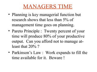MANAGERS TIME
? Planning is key managerial function but
research shows that less than 5% of
management time goes on planning.
? Pareto Principle : Twenty percent of your
time will produce 80% of your productive
output. Can you afford not to manage at-
least that 20% ?
? Parkinsons Law : Work expands to fill the
time available for it. Beware !
 