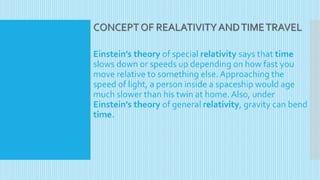 CONCEPT OF REALATIVITYANDTIMETRAVEL
Einstein's theory of special relativity says that time
slows down or speeds up depending on how fast you
move relative to something else. Approaching the
speed of light, a person inside a spaceship would age
much slower than his twin at home. Also, under
Einstein's theory of general relativity, gravity can bend
time.
 