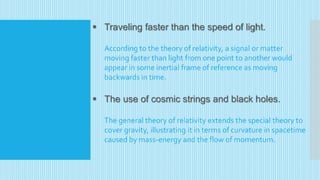  Traveling faster than the speed of light.
According to the theory of relativity, a signal or matter
moving faster than light from one point to another would
appear in some inertial frame of reference as moving
backwards in time.
 The use of cosmic strings and black holes.
The general theory of relativity extends the special theory to
cover gravity, illustrating it in terms of curvature in spacetime
caused by mass-energy and the flow of momentum.
 