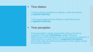  Time dilation
* Using velocity-based time dilation under the theory
of special relativity.
* Using gravitational time dilation under the theory
of general relativity.
 Time perception
Time perception can be apparently sped up for living
organisms through hibernation, where the body
temperature and metabolic rate of the creature is reduced.A
more extreme version of this is suspended animation,
where the rates of chemical processes in the subject would
be severely reduced.
 
