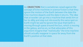 An OBJECTION that is sometimes raised against the
concept of time machines in science fiction is that they
ignore the motion of the Earth between the date the
time machine departs and the date it returns.The idea
that a traveler can go into a machine that sends him or
her to 1865 and step out into exactly the same spot on
Earth might be said to ignore the issue that Earth is
moving through space around the Sun, which is moving
in the galaxy, and so on, so that advocates of this
argument imagine that "realistically" the time machine
should actually reappear in space far away from the
Earth's position at that date.
 
