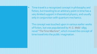  Time travel is a recognized concept in philosophy and
fiction, but traveling to an arbitrary point in time has a
very limited support in theoretical physics, and usually
only in conjunction with quantum mechanics.
The concept was touched upon in various earlier works
of fiction, but was popularized by H.G.Wells‘ 1895
novel ”TheTime Machine”, which moved the concept of
time travel into the public imagination.
 