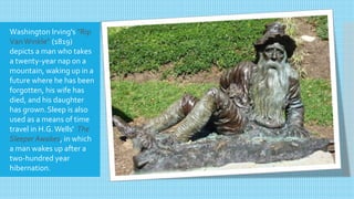 Washington Irving's "Rip
Van Winkle" (1819)
depicts a man who takes
a twenty-year nap on a
mountain, waking up in a
future where he has been
forgotten, his wife has
died, and his daughter
has grown.Sleep is also
used as a means of time
travel in H.G.Wells' The
Sleeper Awakes, in which
a man wakes up after a
two-hundred year
hibernation.
 