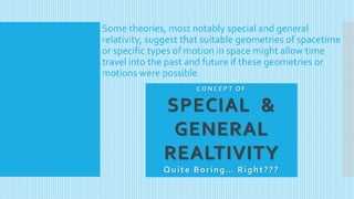 Some theories, most notably special and general
relativity, suggest that suitable geometries of spacetime
or specific types of motion in space might allow time
travel into the past and future if these geometries or
motions were possible.
C O N C E P T O F
SPECIAL &
GENERAL
REALTIVITY
Quite Boring… Right???
 