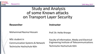 Study and Analysis
Researcher
Mohammad Nazmul Hossain
MSc student in
Communication Systems & Network
Technische Hochschule Köln
Research A 24th May 2017
of some Known attacks
on Transport Layer Security
Instructor
Prof. Dr. Heiko Knospe
Faculty of Information, Media and Electrical
Engineering Institute of Telecommunications
Technische Hochschule Köln
 