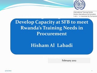 Twinning Arrangement to
            Develop Capacity at SFB to meet
              Rwanda’s Training Needs in
                    Procurement

                  Hisham Al Labadi

                       Hisham
                                February 2012



3/22/2012                                       1
 