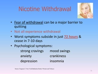 Nicotine Withdrawal
• Fear of withdrawal can be a major barrier to
quitting
• Not all experience withdrawal
• Worst symptoms subside in just 72 hours &
cease in 7-10 days
• Psychological symptoms:
strong cravings mood swings
anxiety crankiness
depression insomnia
11
Source: Ferguson.T. New York:Ballantine Books: Women and Tobacco
 