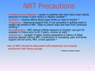 NRT Precautions
• Cardiovascular Disease - caution in patients who have had a heart attack;
physician to review if even recent or disease unstable *
• Diabetes - nicotine affects blood sugar levels so need to monitor *
• Pregnancy - behavioral support first; if not successful in quitting need to
weight risk benefit of NRT. Risks to unborn baby less than from continued
smoking *
• Breastfeeding - NRT reduces infants exposure to nicotine; use gum for
example 2-3 hours prior to bf; if patch, remove at night *
• Adolescent - consider if highly nicotine dependent or history of failed
previous attempt without NRT; combination of counseling, peer and family
support and for some, NRT, is best approach *
Use of NRT should be discussed with physician and closely
monitored with these groups
* literature & research reviews
13
 