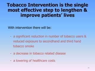 Tobacco Intervention is the single
most effective step to lengthen &
improve patients’ lives
With intervention there will be:
- a significant reduction in number of tobacco users &
reduced exposure to secondhand and third hand
tobacco smoke
- a decrease in tobacco related disease
- a lowering of healthcare costs
16
 