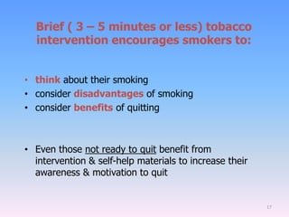 Brief ( 3 – 5 minutes or less) tobacco
intervention encourages smokers to:
• think about their smoking
• consider disadvantages of smoking
• consider benefits of quitting
• Even those not ready to quit benefit from
intervention & self-help materials to increase their
awareness & motivation to quit
17
 