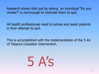 18
Research shows that just by asking an individual “Do you
smoke?” is not enough to motivate them to quit.
All health professionals need to advise and assist patients
in their attempt to quit.
This is accomplished with the implementation of the 5 A‟s
of Tobacco Cessation Intervention.
5 A‟s
 