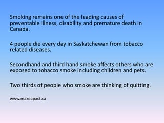 Smoking remains one of the leading causes of
preventable illness, disability and premature death in
Canada.
4 people die every day in Saskatchewan from tobacco
related diseases.
Secondhand and third hand smoke affects others who are
exposed to tobacco smoke including children and pets.
Two thirds of people who smoke are thinking of quitting.
www.makeapact.ca
 