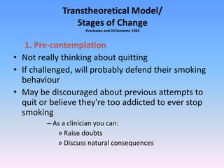 Transtheoretical Model/
Stages of Change
Prochaska and DiClemente 1983
1. Pre-contemplation
• Not really thinking about quitting
• If challenged, will probably defend their smoking
behaviour
• May be discouraged about previous attempts to
quit or believe they're too addicted to ever stop
smoking
– As a clinician you can:
» Raise doubts
» Discuss natural consequences
 