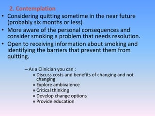 2. Contemplation
• Considering quitting sometime in the near future
(probably six months or less)
• More aware of the personal consequences and
consider smoking a problem that needs resolution.
• Open to receiving information about smoking and
identifying the barriers that prevent them from
quitting.
– As a Clinician you can :
» Discuss costs and benefits of changing and not
changing
» Explore ambivalence
» Critical thinking
» Develop change options
» Provide education
 