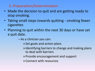 3. Preparation/Determination
• Made the decision to quit and are getting ready to
stop smoking.
• Taking small steps towards quitting - smoking fewer
cigarettes
• Planning to quit within the next 30 days or have set
a quit date.
–As a clinician you can:
»Set goals and action plans
»Identifying barriers to change and making plans
to deal with barriers
»Provide encouragement and support
»Connect with resources
 