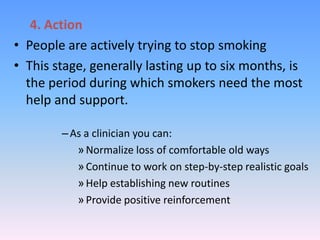 4. Action
• People are actively trying to stop smoking
• This stage, generally lasting up to six months, is
the period during which smokers need the most
help and support.
–As a clinician you can:
»Normalize loss of comfortable old ways
»Continue to work on step-by-step realistic goals
»Help establishing new routines
»Provide positive reinforcement
 