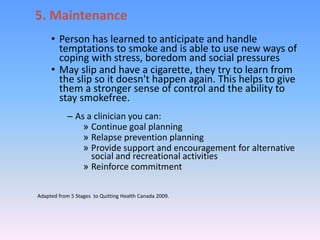 5. Maintenance
• Person has learned to anticipate and handle
temptations to smoke and is able to use new ways of
coping with stress, boredom and social pressures
• May slip and have a cigarette, they try to learn from
the slip so it doesn't happen again. This helps to give
them a stronger sense of control and the ability to
stay smokefree.
– As a clinician you can:
» Continue goal planning
» Relapse prevention planning
» Provide support and encouragement for alternative
social and recreational activities
» Reinforce commitment
Adapted from 5 Stages to Quitting Health Canada 2009.
 
