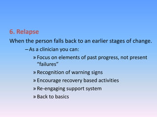 6. Relapse
When the person falls back to an earlier stages of change.
–As a clinician you can:
»Focus on elements of past progress, not present
“failures”
»Recognition of warning signs
»Encourage recovery based activities
»Re-engaging support system
»Back to basics
 