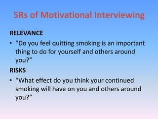 5Rs of Motivational Interviewing
RELEVANCE
• “Do you feel quitting smoking is an important
thing to do for yourself and others around
you?”
RISKS
• “What effect do you think your continued
smoking will have on you and others around
you?”
 