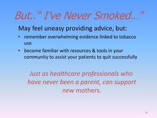 But..“ I‟ve Never Smoked…”
May feel uneasy providing advice, but:
• remember overwhelming evidence linked to tobacco
use
• become familiar with resources & tools in your
community to assist your patients to quit successfully
Just as healthcare professionals who
have never been a parent, can support
new mothers.
29
 