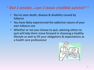 “ But I smoke…can I issue credible advice? ”
• You’ve seen death, disease & disability caused by
tobacco
• You have likely experienced the addictive nature of your
own tobacco use
• Whether or not you choose to quit, advising others to
quit will help them move forward in choosing a healthy
lifestyle as well as fill your obligations & expectations as
a health care professional
30
 
