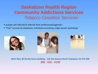 Saskatoon Health Region
Community Addictions Services
-Tobacco Cessation Services-
• accepts self referrals & referrals from professionals/agencies
• “Free” services by telephone, individual counseling, single session workshops
Main floor @ Sturdy Stone Building - 122 3rd Avenue North Saskatoon SK S7K 2H6
306 - 655 - 4100
 