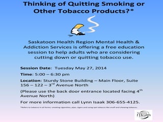 Thinking of Quitting Smoking or
Other Tobacco Products?*
Saskatoon Health Region Mental Health &
Addiction Services is offering a free education
session to help adults who are considering
cutting down or quitting tobacco use.
Session Date: Tuesday May 27, 2014
Time: 5:00 – 6:30 pm
Location: Sturdy Stone Building – Main Floor, Suite
156 – 122 – 3rd
Avenue North
(Please use the back door entrance located facing 4th
Avenue North)
For more information call Lynn Isaak 306-655-4125.
*Refers to tobacco in all forms: smoking cigarettes, pipe, cigars and using spit tobacco like snuff and chewing tobacco.
 