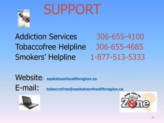 Addiction Services 306-655-4100
Tobaccofree Helpline 306-655-4685
Smokers‟ Helpline 1-877-513-5333
Website: saskatoonhealthregion.ca
E-mail: tobaccofree@saskatoonhealthregion.ca
34
SUPPORT
 