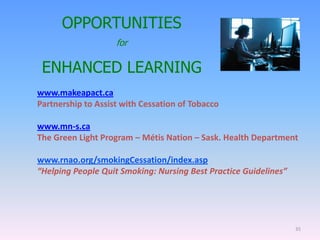 www.makeapact.ca
Partnership to Assist with Cessation of Tobacco
www.mn-s.ca
The Green Light Program – Métis Nation – Sask. Health Department
www.rnao.org/smokingCessation/index.asp
“Helping People Quit Smoking: Nursing Best Practice Guidelines”
35
OPPORTUNITIES
for
ENHANCED LEARNING
 