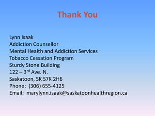 Thank You
Lynn Isaak
Addiction Counsellor
Mental Health and Addiction Services
Tobacco Cessation Program
Sturdy Stone Building
122 – 3rd Ave. N.
Saskatoon, SK S7K 2H6
Phone: (306) 655-4125
Email: marylynn.isaak@saskatoonhealthregion.ca
 