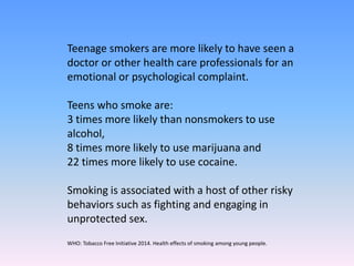 Teenage smokers are more likely to have seen a
doctor or other health care professionals for an
emotional or psychological complaint.
Teens who smoke are:
3 times more likely than nonsmokers to use
alcohol,
8 times more likely to use marijuana and
22 times more likely to use cocaine.
Smoking is associated with a host of other risky
behaviors such as fighting and engaging in
unprotected sex.
WHO: Tobacco Free Initiative 2014. Health effects of smoking among young people.
 