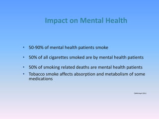Impact on Mental Health
• 50-90% of mental health patients smoke
• 50% of all cigarettes smoked are by mental health patients
• 50% of smoking related deaths are mental health patients
• Tobacco smoke affects absorption and metabolism of some
medications
CMHA April 2011
 