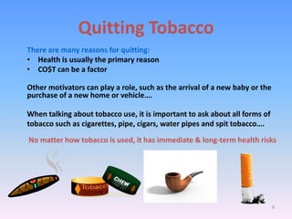 Quitting Tobacco
There are many reasons for quitting:
• Health is usually the primary reason
• CO$T can be a factor
Other motivators can play a role, such as the arrival of a new baby or the
purchase of a new home or vehicle….
When talking about tobacco use, it is important to ask about all forms of
tobacco such as cigarettes, pipe, cigars, water pipes and spit tobacco….
No matter how tobacco is used, it has immediate & long-term health risks
8
 