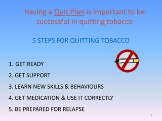 9
5 STEPS FOR QUITTING TOBACCO
1. GET READY
2. GET SUPPORT
3. LEARN NEW SKILLS & BEHAVIOURS
4. GET MEDICATION & USE IT CORRECTLY
5. BE PREPARED FOR RELAPSE
Having a Quit Plan is important to be
successful in quitting tobacco
 