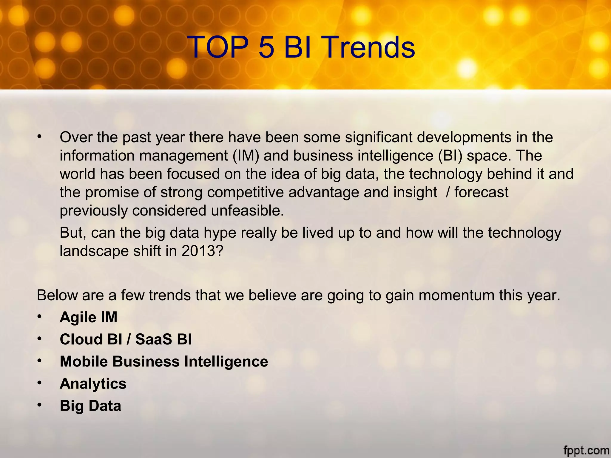 TOP 5 BI Trends
• Over the past year there have been some significant developments in the
information management (IM) and business intelligence (BI) space. The
world has been focused on the idea of big data, the technology behind it and
the promise of strong competitive advantage and insight / forecast
previously considered unfeasible.
But, can the big data hype really be lived up to and how will the technology
landscape shift in 2013?
Below are a few trends that we believe are going to gain momentum this year.
• Agile IM
• Cloud BI / SaaS BI
• Mobile Business Intelligence
• Analytics
• Big Data
 