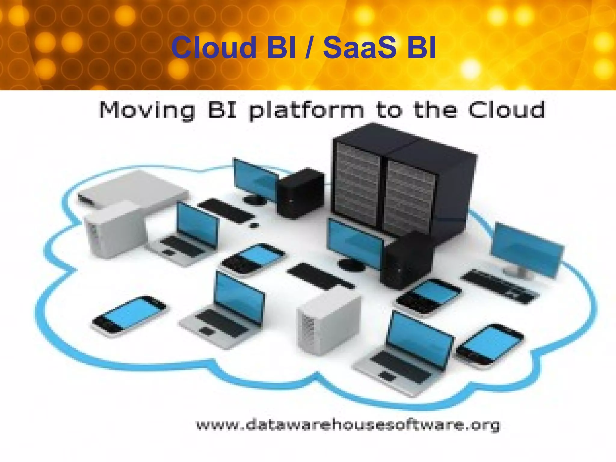 Cloud BI / SaaS BI
• More organizations will adopt cloud BI solutions in 2013 due in part to the
need to lessen the burden on internal IT resources and the desire for low
initial investment cost in a tight economic climate. The greatest challenge for
organizations is the logistical issue of actually moving data into the cloud.
They need to look at the security network and bandwidth, the quality of the
data they are transferring and planning to analyze and think about a usable
interface.
• Once data has been transferred to the cloud, there are numerous cost-
effective BI tools available for organisations to take advantage of.
• Tools used for Cloud BI: Cognos Business Intelligence 10.1.1, Indicee(An
Canadian company) Cloud Business Intelligence (BI) On Demand Solution),
Birst (An California, US based company), Good Data (Salesforce.com), SAP
Business Objects / BI on Demand, Pivot link(Retail Best Practice - On
Demand, An California, US based company)
 
