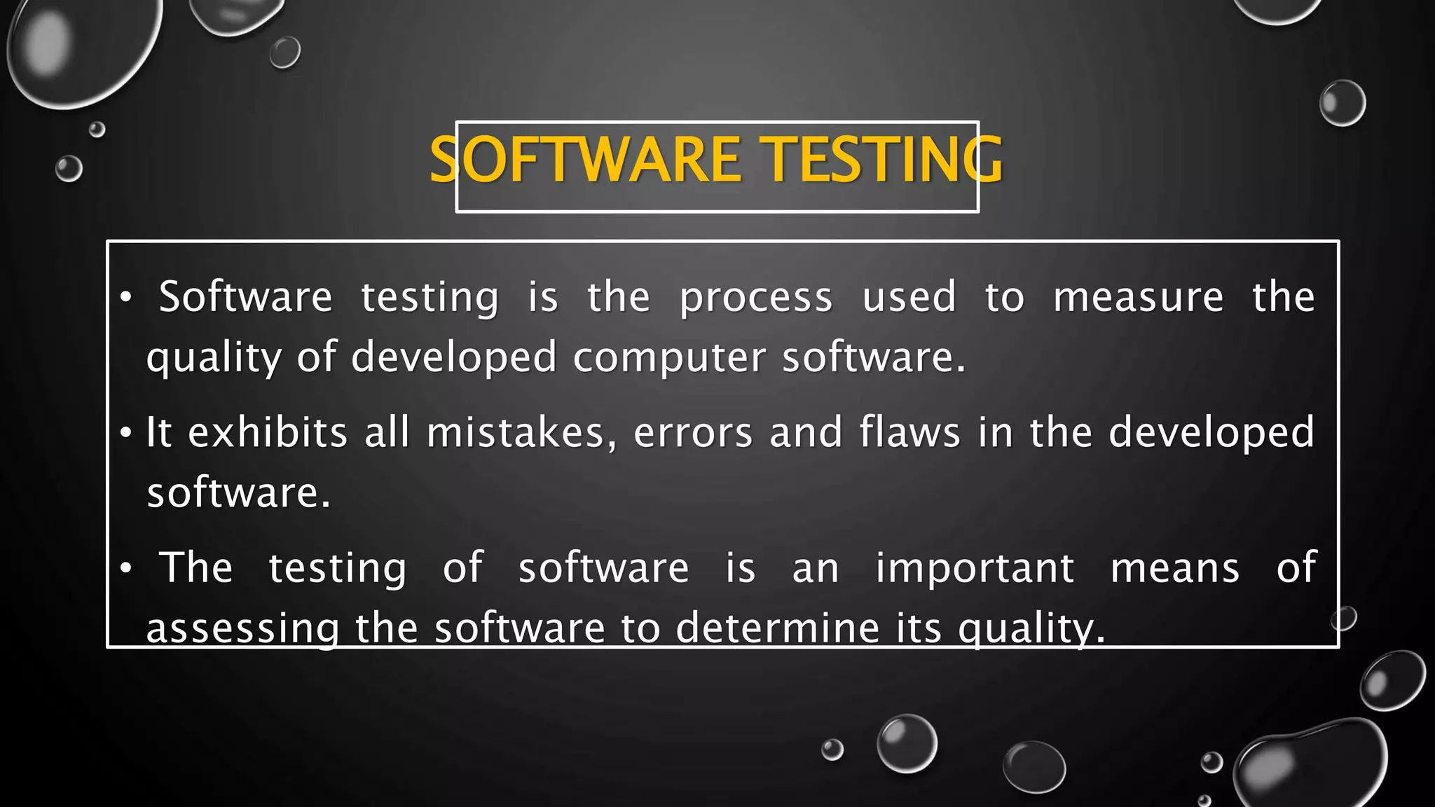 SOFTWARE TESTING
• Software testing is the process used to measure the
quality of developed computer software.
• It exhibits all mistakes, errors and flaws in the developed
software.
• The testing of software is an important means of
assessing the software to determine its quality.
 