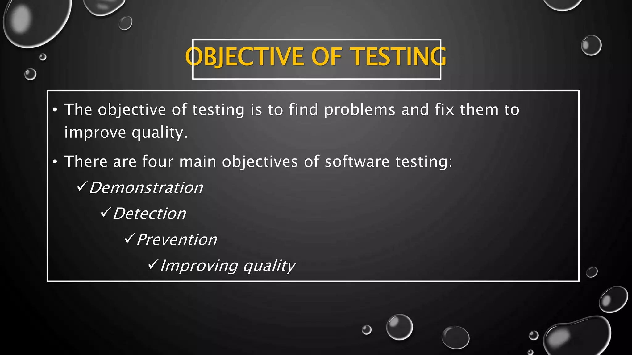 OBJECTIVE OF TESTING
• The objective of testing is to find problems and fix them to
improve quality.
• There are four main objectives of software testing:
Demonstration
Detection
Prevention
Improving quality
 