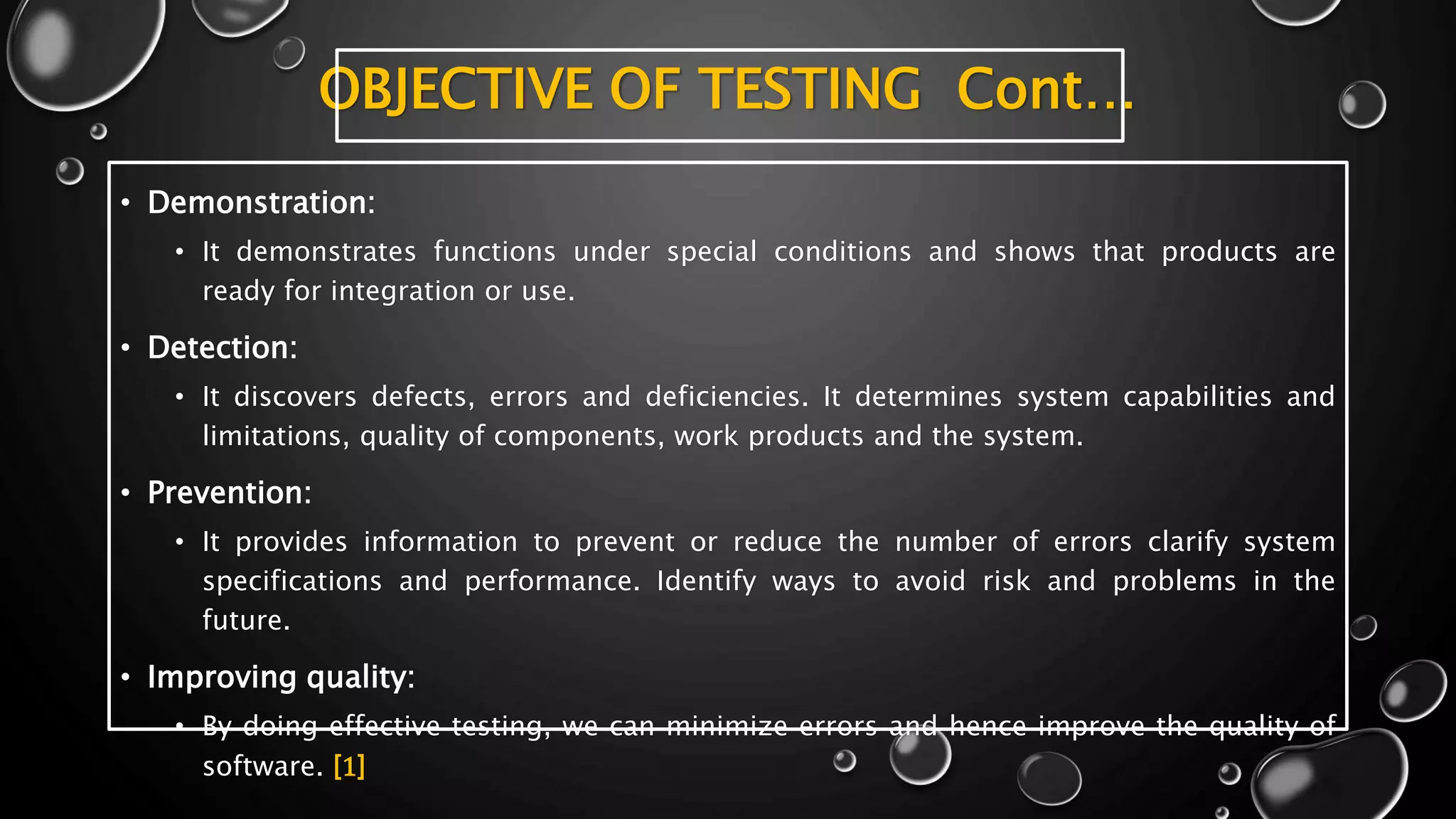 OBJECTIVE OF TESTING Cont…
• Demonstration:
• It demonstrates functions under special conditions and shows that products are
ready for integration or use.
• Detection:
• It discovers defects, errors and deficiencies. It determines system capabilities and
limitations, quality of components, work products and the system.
• Prevention:
• It provides information to prevent or reduce the number of errors clarify system
specifications and performance. Identify ways to avoid risk and problems in the
future.
• Improving quality:
• By doing effective testing, we can minimize errors and hence improve the quality of
software. [1]
 