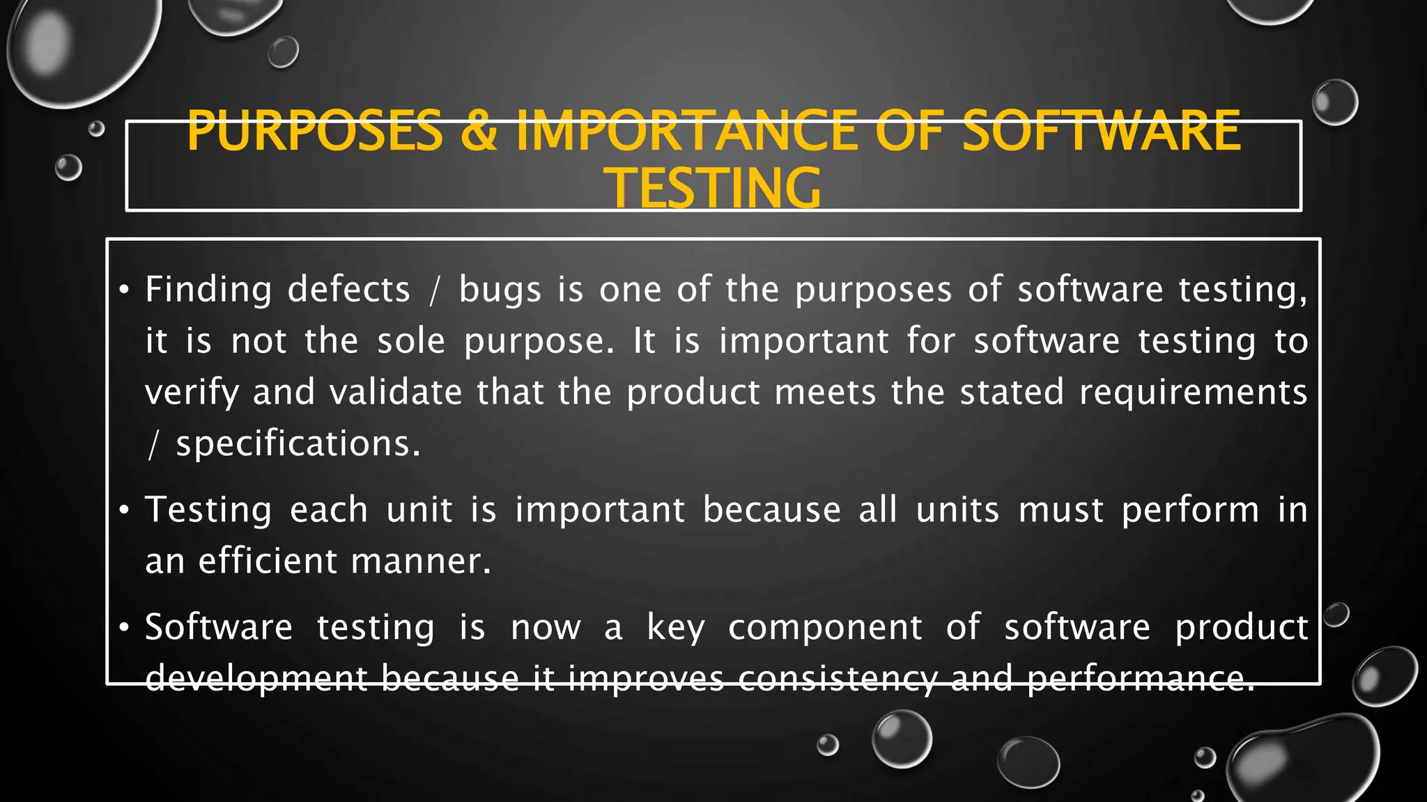 PURPOSES & IMPORTANCE OF SOFTWARE
TESTING
• Finding defects / bugs is one of the purposes of software testing,
it is not the sole purpose. It is important for software testing to
verify and validate that the product meets the stated requirements
/ specifications.
• Testing each unit is important because all units must perform in
an efficient manner.
• Software testing is now a key component of software product
development because it improves consistency and performance.
 