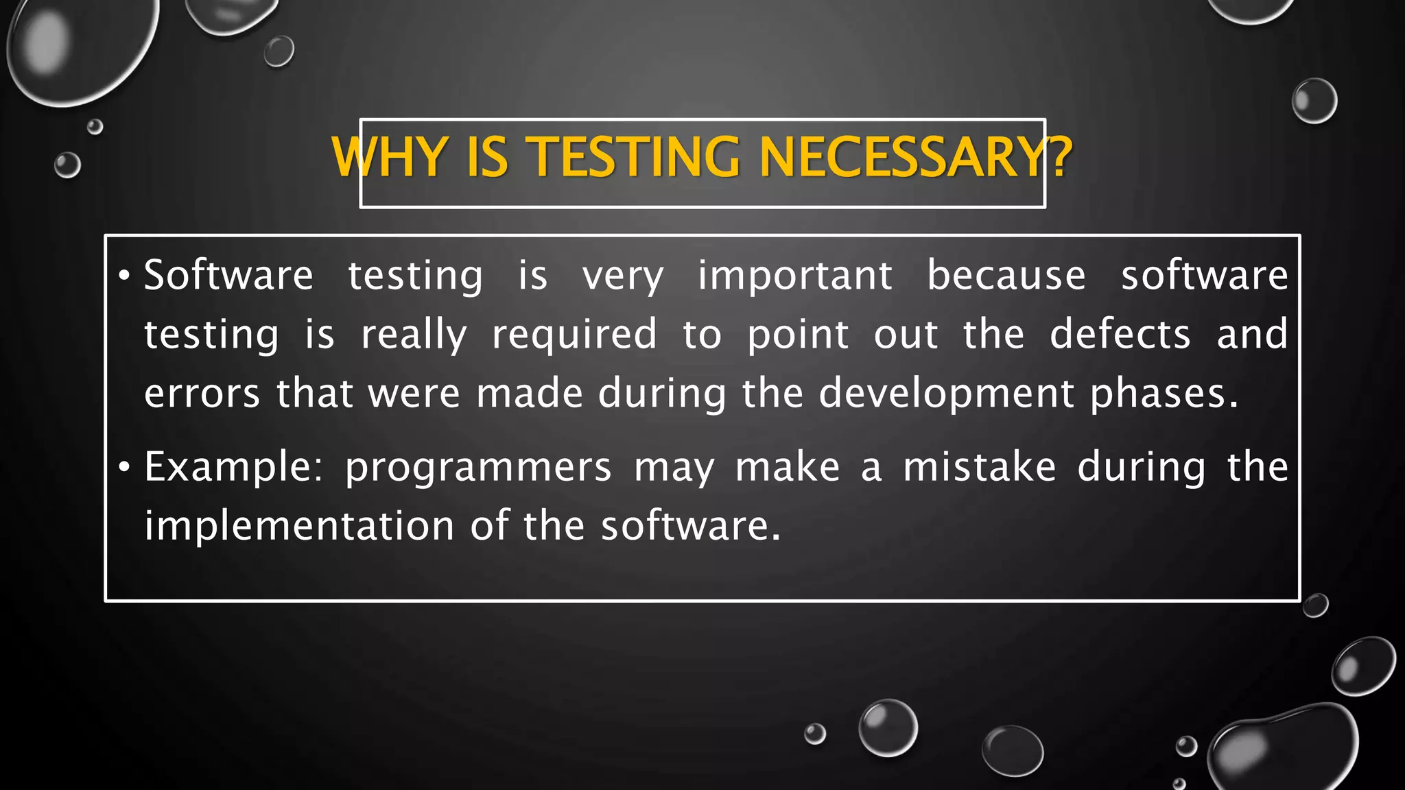 WHY IS TESTING NECESSARY?
• Software testing is very important because software
testing is really required to point out the defects and
errors that were made during the development phases.
• Example: programmers may make a mistake during the
implementation of the software.
 