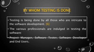 BY WHOM TESTING IS DONE
• Testing is being done by all those who are intricate to
the software development. [6]
• The various professionals are indulged in testing the
software:
• Project Manager, Software Tester, Software Developer
and End Users.
 
