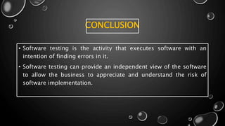 CONCLUSION
• Software testing is the activity that executes software with an
intention of finding errors in it.
• Software testing can provide an independent view of the software
to allow the business to appreciate and understand the risk of
software implementation.
 