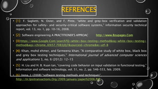 REFRENCES
• [1]: F. Saglietti, N. Oster, and F. Pinte, “white and grey-box verification and validation
approaches for safety- and security-critical software systems,” information security technical
report, vol. 13, no. 1, pp. 10–16, 2008.
• [2]: Software engineering A PRACTITIONER’S APPROAC http://www.Bzupages.Com
• [3]:https://www.Google.Com/search?Q=white+box+testing+method&oq=white+box+testing+
method&aqs=chrome..69i57.7083j0j7&sourceid=chrome&ie=utf-8
• [4]: Khan, mohd ehmer, and farmeena khan. "A comparative study of white box, black box
and grey box testing techniques." International journal of advanced computer sciences
and applications 3, no. 6 (2012): 12-15
• [5]: H. Liu and H. B. Kuan tan, “covering code behavior on input validation in functional testing,”
Information and software technology, vol. 51, no. 2, pp. 546–553, feb. 2009.
• [6]: Irena, J; (2008) “software testing methods and techniques”,
http://tir.Ipsitransactions.Org/2009/january/paper%2006.Pdf.
 