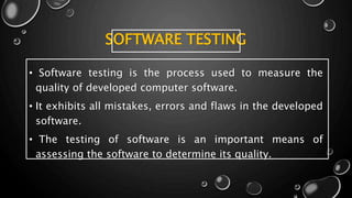 SOFTWARE TESTING
• Software testing is the process used to measure the
quality of developed computer software.
• It exhibits all mistakes, errors and flaws in the developed
software.
• The testing of software is an important means of
assessing the software to determine its quality.
 
