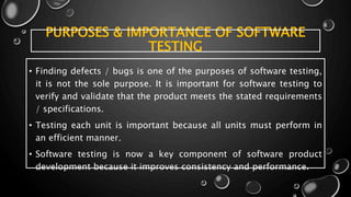 PURPOSES & IMPORTANCE OF SOFTWARE
TESTING
• Finding defects / bugs is one of the purposes of software testing,
it is not the sole purpose. It is important for software testing to
verify and validate that the product meets the stated requirements
/ specifications.
• Testing each unit is important because all units must perform in
an efficient manner.
• Software testing is now a key component of software product
development because it improves consistency and performance.
 