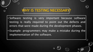 WHY IS TESTING NECESSARY?
• Software testing is very important because software
testing is really required to point out the defects and
errors that were made during the development phases.
• Example: programmers may make a mistake during the
implementation of the software.
 