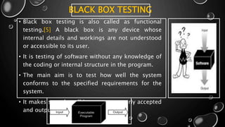 BLACK BOX TESTING
• Black box testing is also called as functional
testing.[5] A black box is any device whose
internal details and workings are not understood
or accessible to its user.
• It is testing of software without any knowledge of
the coding or internal structure in the program.
• The main aim is to test how well the system
conforms to the specified requirements for the
system.
• It makes sure that all inputs are properly accepted
and outputs are correctly produced
 