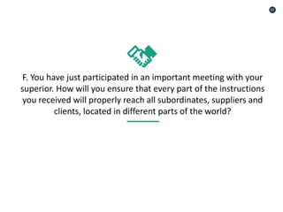 F. You have just participated in an important meeting with your
superior. How will you ensure that every part of the instructions
you received will properly reach all subordinates, suppliers and
clients, located in different parts of the world?
01
 