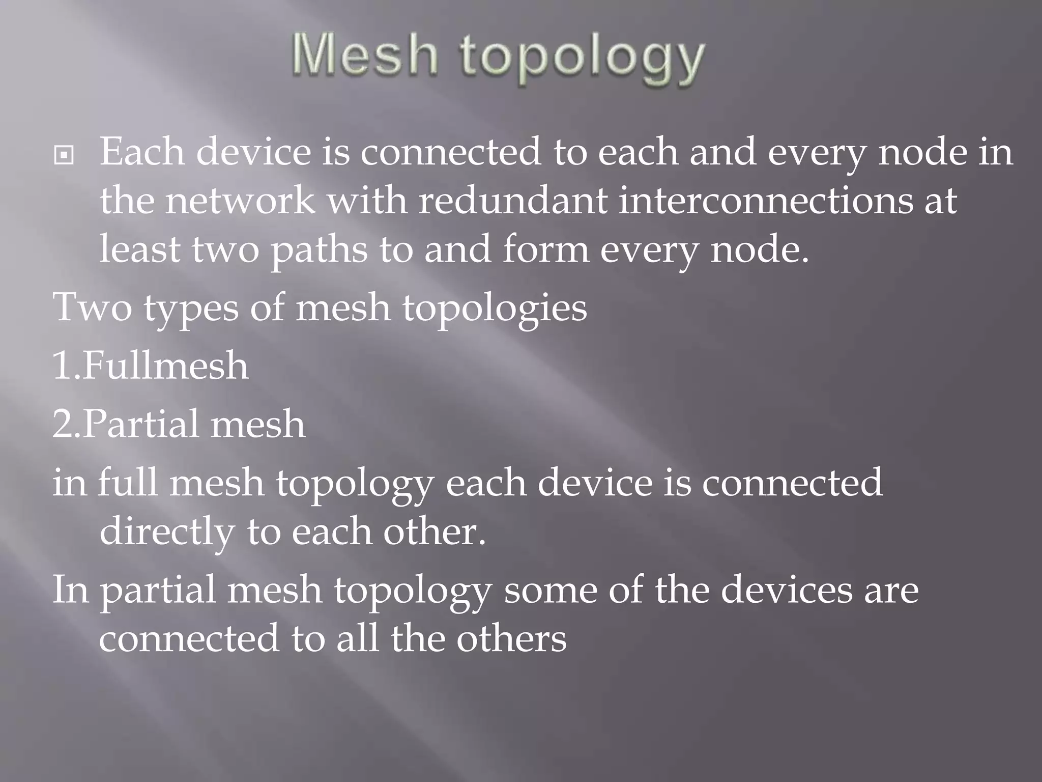 Each device is connected to each and every node in 
the network with redundant interconnections at 
least two paths to and form every node. 
Two types of mesh topologies 
1.Fullmesh 
2.Partial mesh 
in full mesh topology each device is connected 
directly to each other. 
In partial mesh topology some of the devices are 
connected to all the others 
 